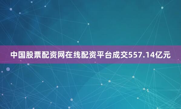 中国股票配资网在线配资平台成交557.14亿元