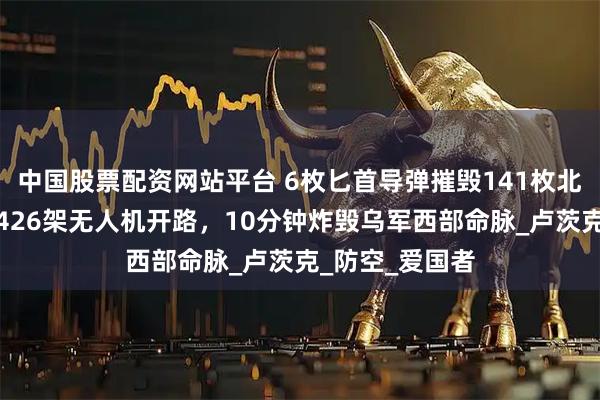 中国股票配资网站平台 6枚匕首导弹摧毁141枚北约导弹！俄军426架无人机开路，10分钟炸毁乌军西部命脉_卢茨克_防空_爱国者