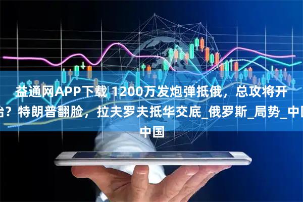 益通网APP下载 1200万发炮弹抵俄，总攻将开始？特朗普翻脸，拉夫罗夫抵华交底_俄罗斯_局势_中国