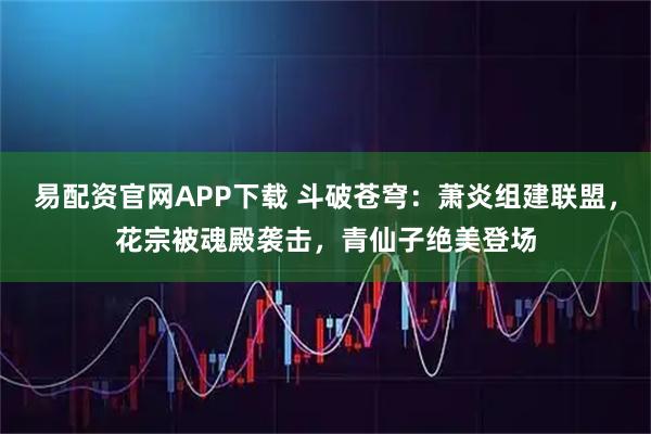 易配资官网APP下载 斗破苍穹：萧炎组建联盟，花宗被魂殿袭击，青仙子绝美登场