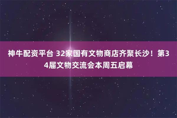 神牛配资平台 32家国有文物商店齐聚长沙！第34届文物交流会本周五启幕