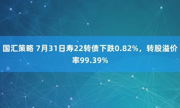 国汇策略 7月31日寿22转债下跌0.82%,转股溢价率99.39%