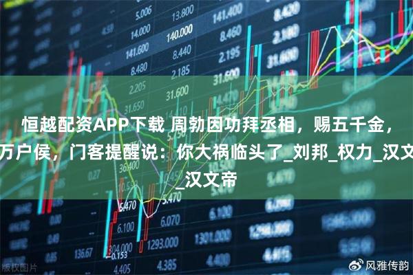 恒越配资APP下载 周勃因功拜丞相，赐五千金，封万户侯，门客提醒说：你大祸临头了_刘邦_权力_汉文帝