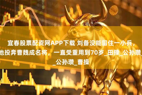 宜春股票配资网APP下载 刘备没能留住一小兵，后来他投奔曹魏成名将，一直受重用到70岁_田豫_公孙瓒_曹操