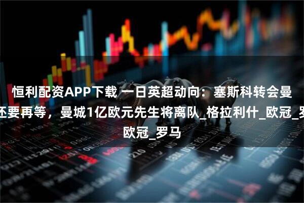 恒利配资APP下载 一日英超动向：塞斯科转会曼联还要再等，曼城1亿欧元先生将离队_格拉利什_欧冠_罗马