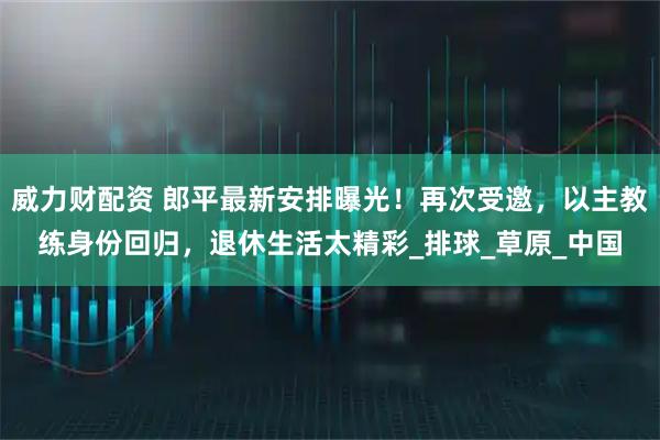 威力财配资 郎平最新安排曝光！再次受邀，以主教练身份回归，退休生活太精彩_排球_草原_中国