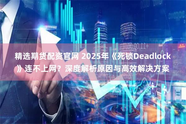精选期货配资官网 2025年《死锁Deadlock》连不上网？深度解析原因与高效解决方案