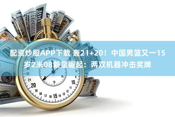 配资炒股APP下载 轰21+20!中国男篮又一15岁2米08新星崛起:两双机器冲击奖牌
