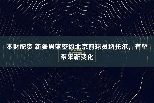 本财配资 新疆男篮签约北京前球员纳托尔，有望带来新变化