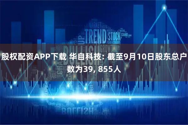 股权配资APP下载 华自科技: 截至9月10日股东总户数为39, 855人