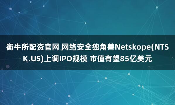 衡牛所配资官网 网络安全独角兽Netskope(NTSK.US)上调IPO规模 市值有望85亿美元
