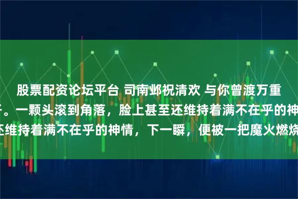 股票配资论坛平台 司南邺祝清欢 与你曾渡万重山 血腥气在房间内炸开。一颗头滚到角落，脸上甚至还维持着满不在乎的神情，下一瞬，便被一把魔火燃烧殆尽。