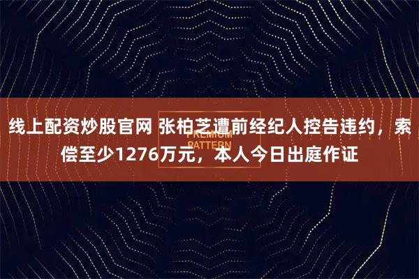 线上配资炒股官网 张柏芝遭前经纪人控告违约，索偿至少1276万元，本人今日出庭作证