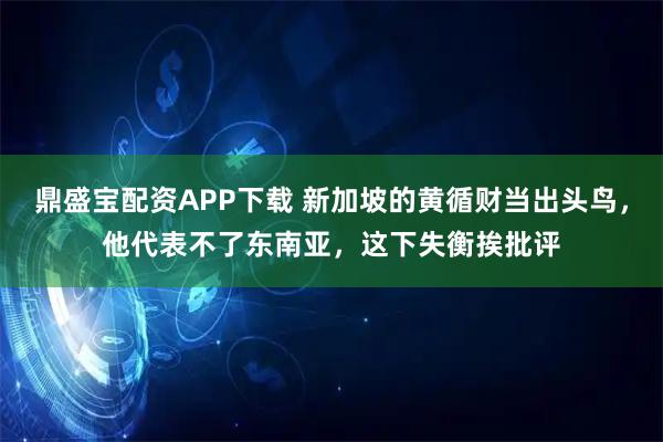 鼎盛宝配资APP下载 新加坡的黄循财当出头鸟，他代表不了东南亚，这下失衡挨批评