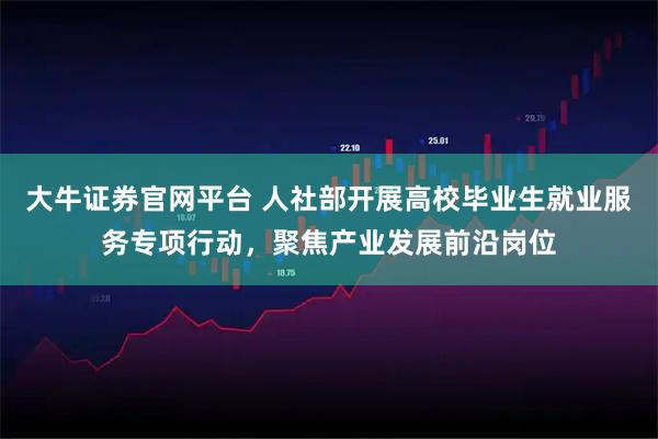 大牛证券官网平台 人社部开展高校毕业生就业服务专项行动，聚焦产业发展前沿岗位