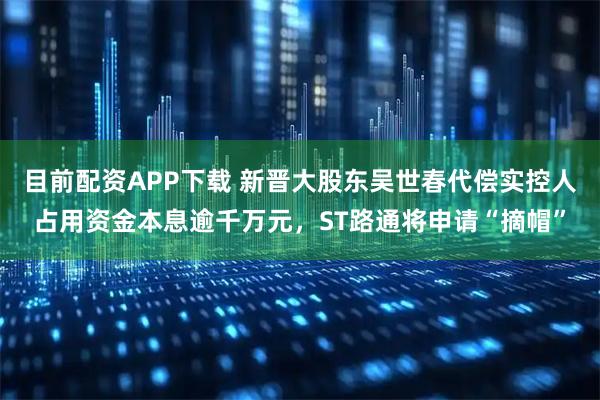 目前配资APP下载 新晋大股东吴世春代偿实控人占用资金本息逾千万元，ST路通将申请“摘帽”