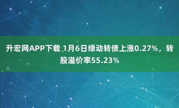 升宏网APP下载 1月6日绿动转债上涨0.27%，转股溢价率55.23%