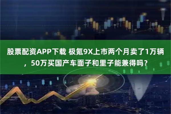 股票配资APP下载 极氪9X上市两个月卖了1万辆，50万买国产车面子和里子能兼得吗？