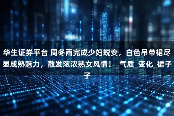 华生证券平台 周冬雨完成少妇蜕变，白色吊带裙尽显成熟魅力，散发浓浓熟女风情！_气质_变化_裙子