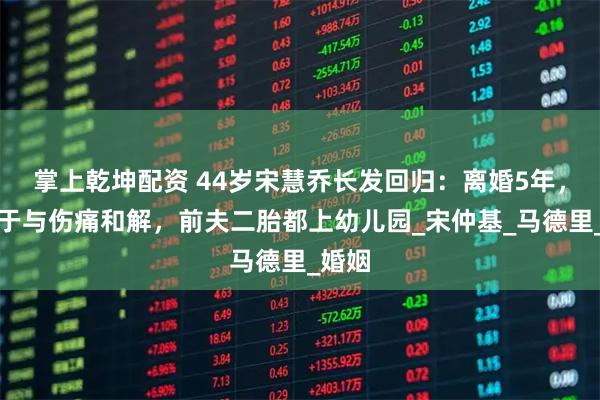 掌上乾坤配资 44岁宋慧乔长发回归：离婚5年，她终于与伤痛和解，前夫二胎都上幼儿园_宋仲基_马德里_婚姻