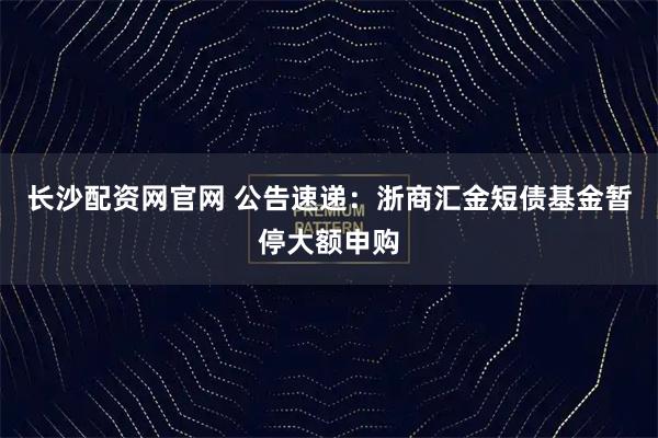 长沙配资网官网 公告速递：浙商汇金短债基金暂停大额申购